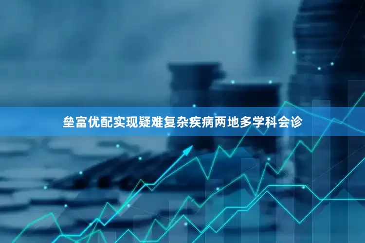 垒富优配实现疑难复杂疾病两地多学科会诊