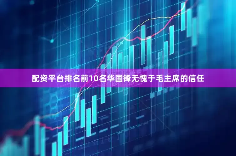 配资平台排名前10名华国锋无愧于毛主席的信任