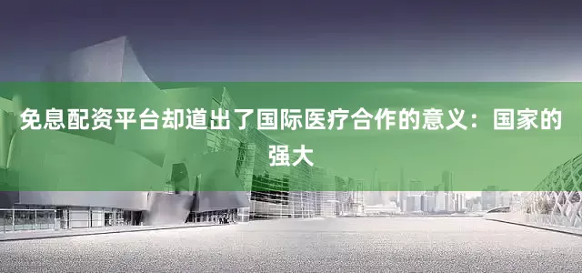 免息配资平台却道出了国际医疗合作的意义：国家的强大