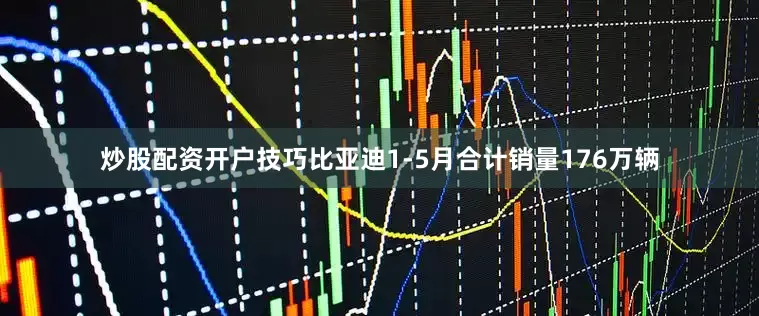 炒股配资开户技巧比亚迪1-5月合计销量176万辆