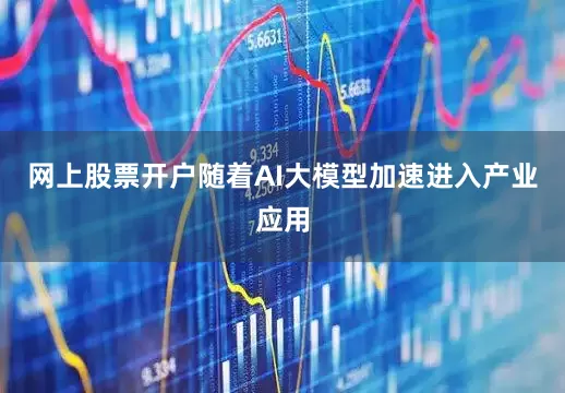 网上股票开户随着AI大模型加速进入产业应用