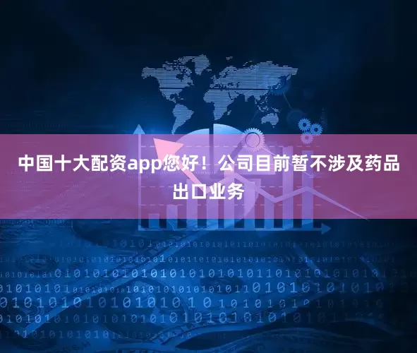 中国十大配资app您好！公司目前暂不涉及药品出口业务