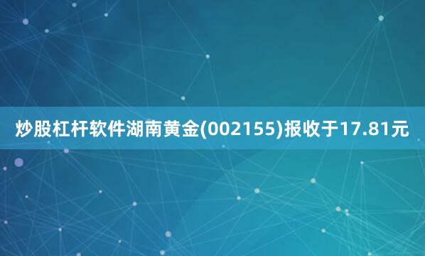 炒股杠杆软件湖南黄金(002155)报收于17.81元