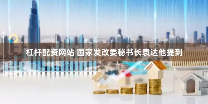 杠杆配资网站 国家发改委秘书长袁达　　他提到