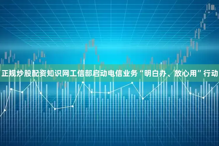 正规炒股配资知识网工信部启动电信业务“明白办、放心用”行动