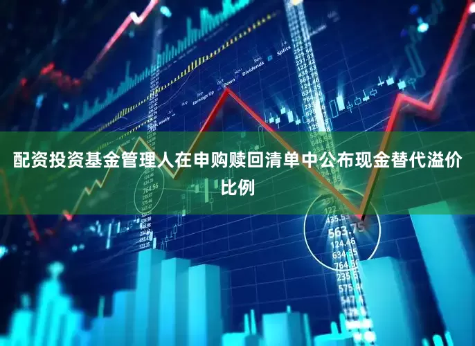 配资投资基金管理人在申购赎回清单中公布现金替代溢价比例
