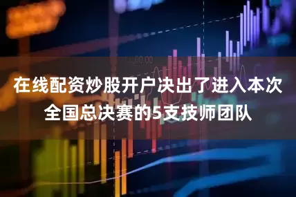在线配资炒股开户决出了进入本次全国总决赛的5支技师团队