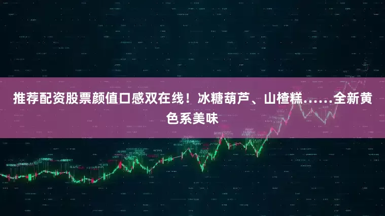 推荐配资股票颜值口感双在线！冰糖葫芦、山楂糕……全新黄色系美味